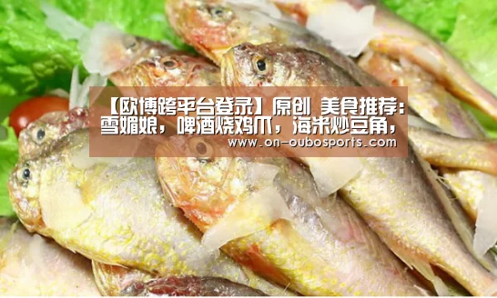 【欧博跨平台登录】原创 美食推荐：雪媚娘，啤酒烧鸡爪，海米炒豆角，团圆黄瓜卷的做